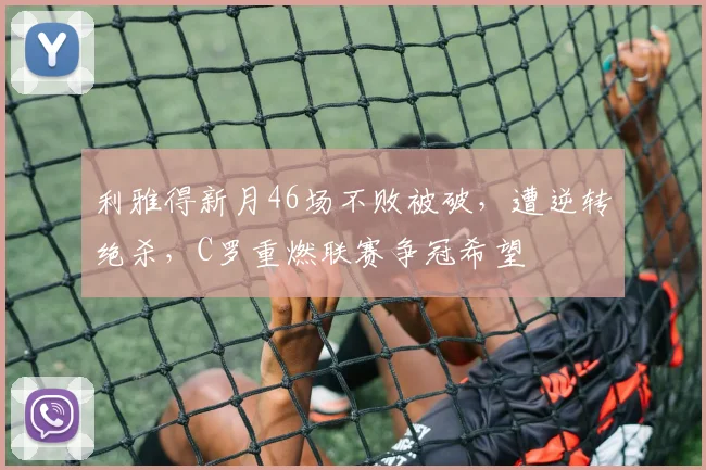 利雅得新月46场不败被破，遭逆转绝杀，C罗重燃联赛争冠希望
