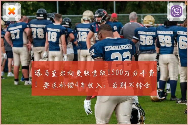 曝马奎尔向曼联索取1500万分手费！要求补偿4年收入，否则不转会