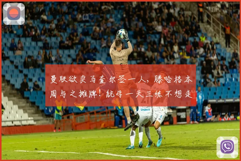 曼联欲卖马奎尔签一人, 滕哈格本周与之摊牌! 航母一天三练不想走
