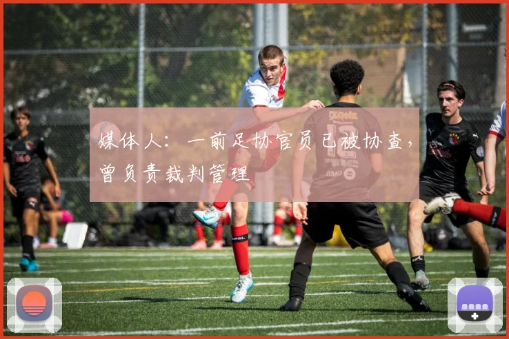 媒体人：一前足协官员已被协查，曾负责裁判管理