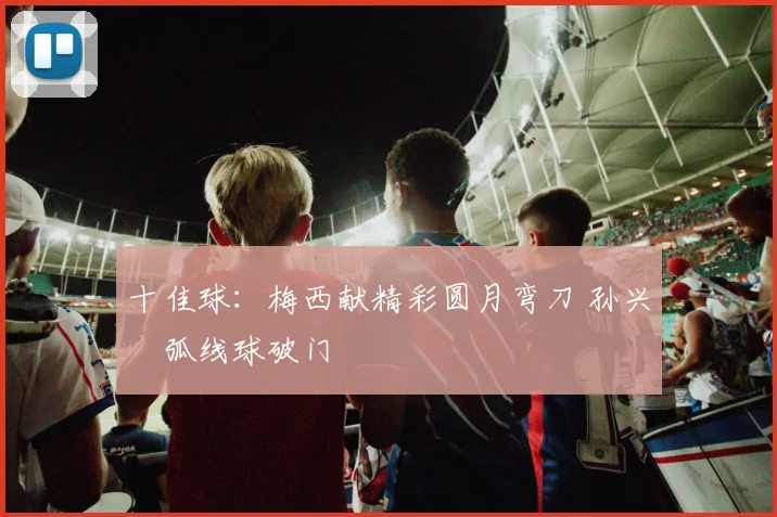 十佳球：梅西献精彩圆月弯刀 孙兴慜弧线球破门
