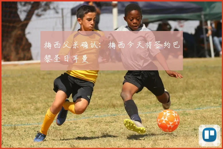 梅西父亲确认：梅西今天将签约巴黎圣日耳曼