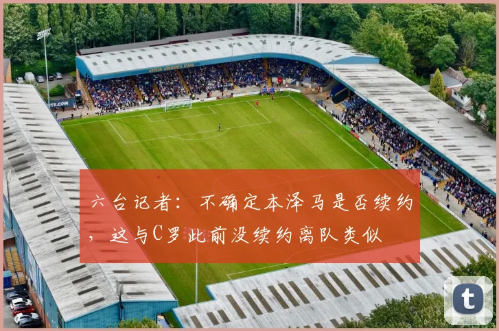六台记者：不确定本泽马是否续约，这与C罗此前没续约离队类似