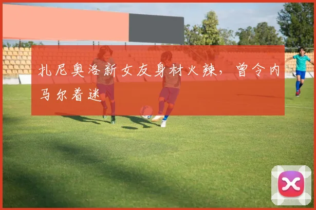 扎尼奥洛新女友身材火辣，曾令内马尔着迷
