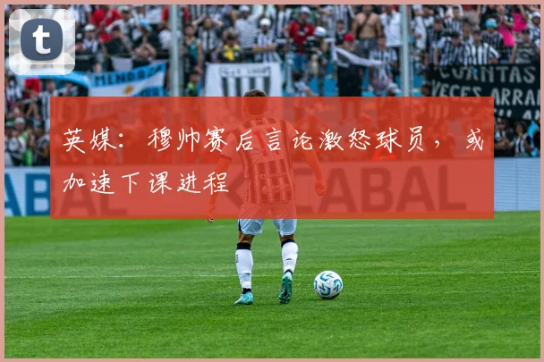 英媒：穆帅赛后言论激怒球员，或加速下课进程