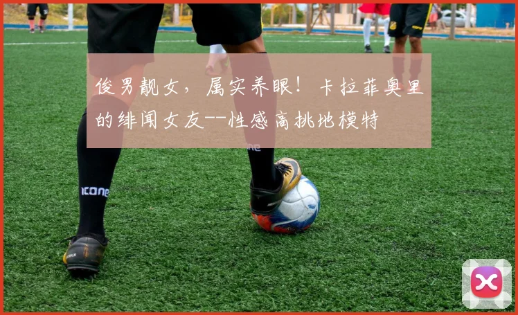 俊男靓女，属实养眼！卡拉菲奥里的绯闻女友--性感高挑地模特