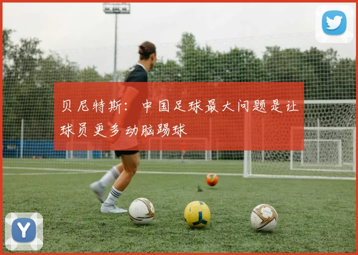 贝尼特斯：中国足球最大问题是让球员更多动脑踢球