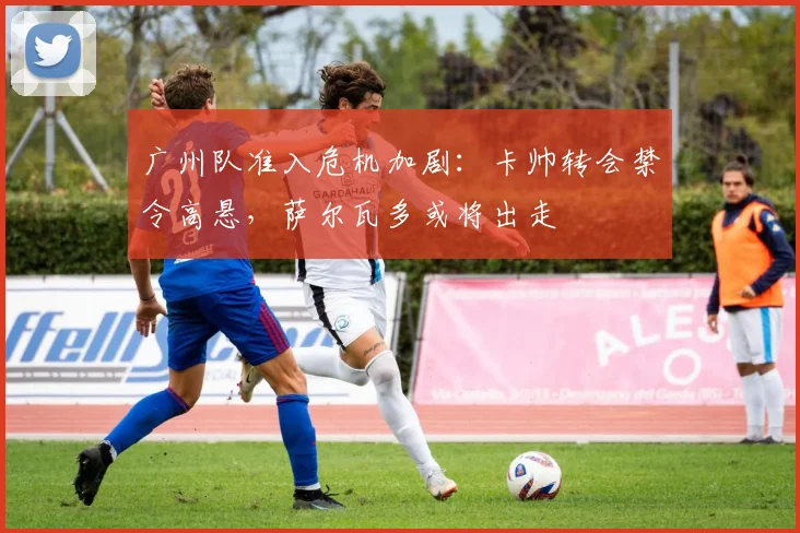 广州队准入危机加剧：卡帅转会禁令高悬，萨尔瓦多或将出走