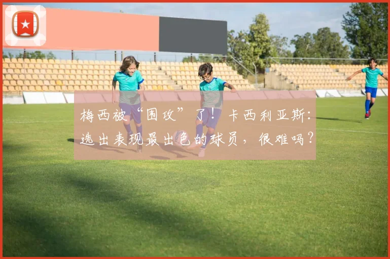 梅西被“围攻”了！卡西利亚斯：选出表现最出色的球员，很难吗？
