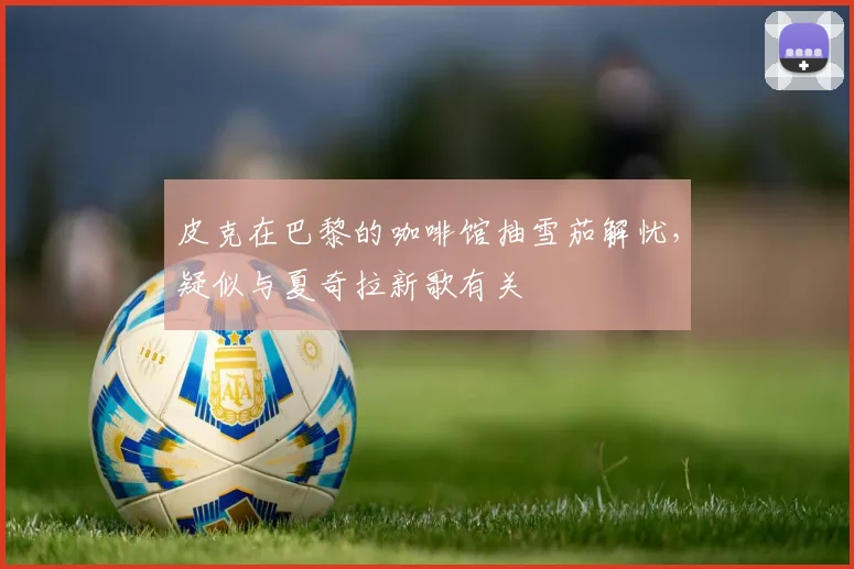 皮克在巴黎的咖啡馆抽雪茄解忧，疑似与夏奇拉新歌有关