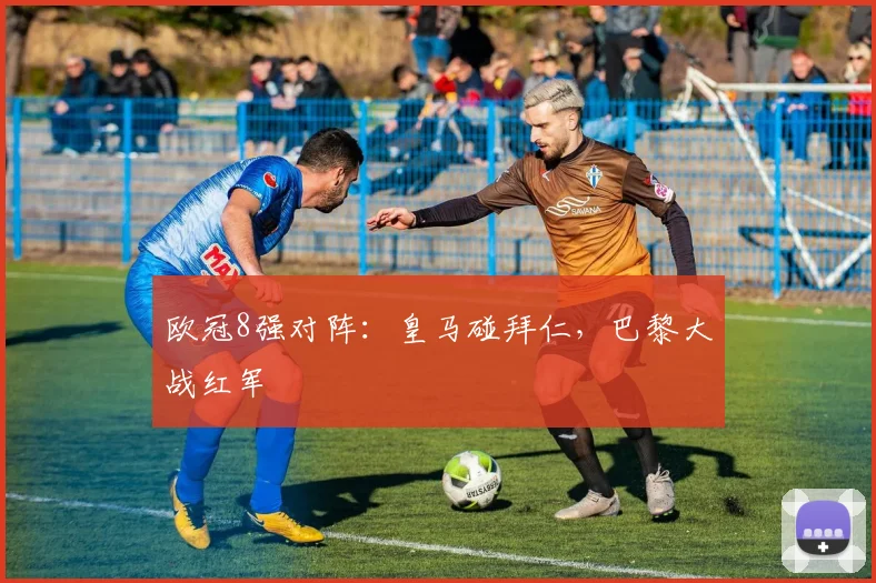 欧冠8强对阵：皇马碰拜仁，巴黎大战红军