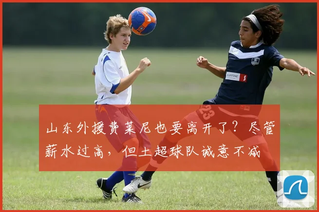 山东外援费莱尼也要离开了？尽管薪水过高，但土超球队诚意不减