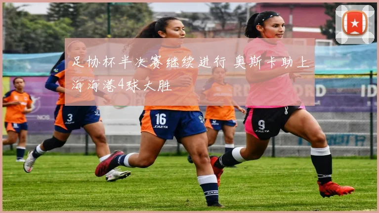 足协杯半决赛继续进行 奥斯卡助上海海港4球大胜