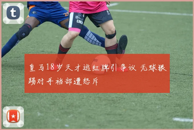 皇马18岁天才逃红牌引争议 无球狠踢对手裆部遭怒斥