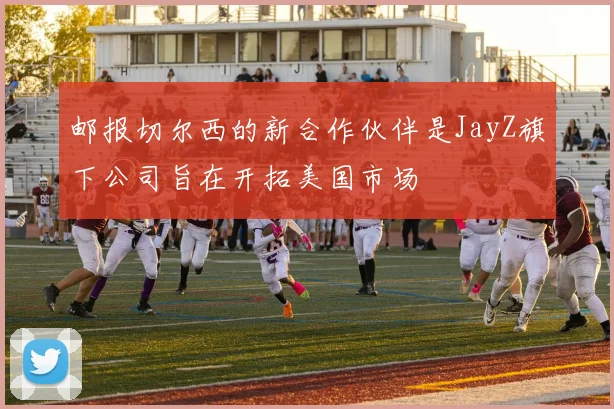 邮报切尔西的新合作伙伴是JayZ旗下公司旨在开拓美国市场